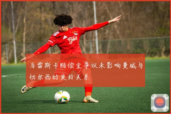 马雷斯卡赔偿金争议未影响曼城与切尔西的良好关系