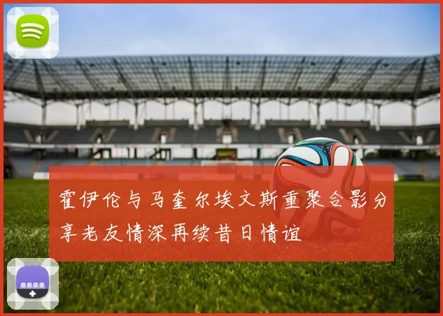 霍伊伦与马奎尔埃文斯重聚合影分享老友情深再续昔日情谊