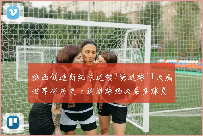 梅西创造新纪录连续7场进球11次成世界杯历史上连进球场次最多球员