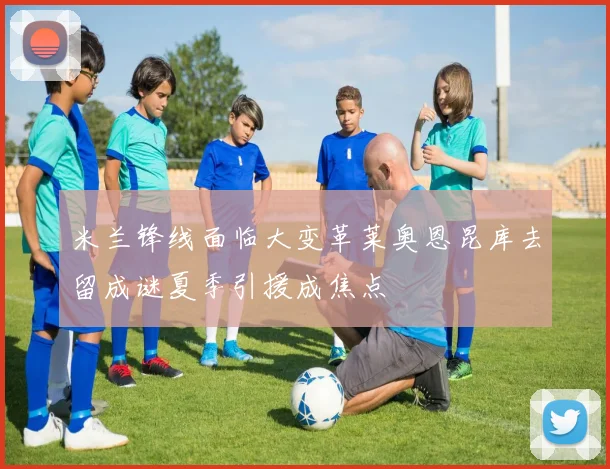 米兰锋线面临大变革莱奥恩昆库去留成谜夏季引援成焦点