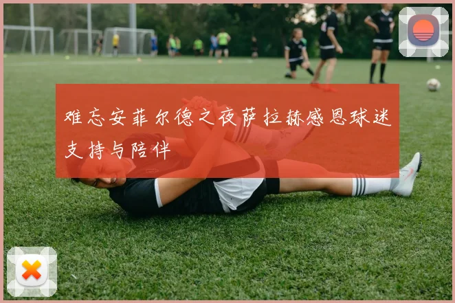 难忘安菲尔德之夜萨拉赫感恩球迷支持与陪伴