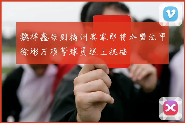 魏祥鑫告别梅州客家即将加盟法甲徐彬万项等球员送上祝福