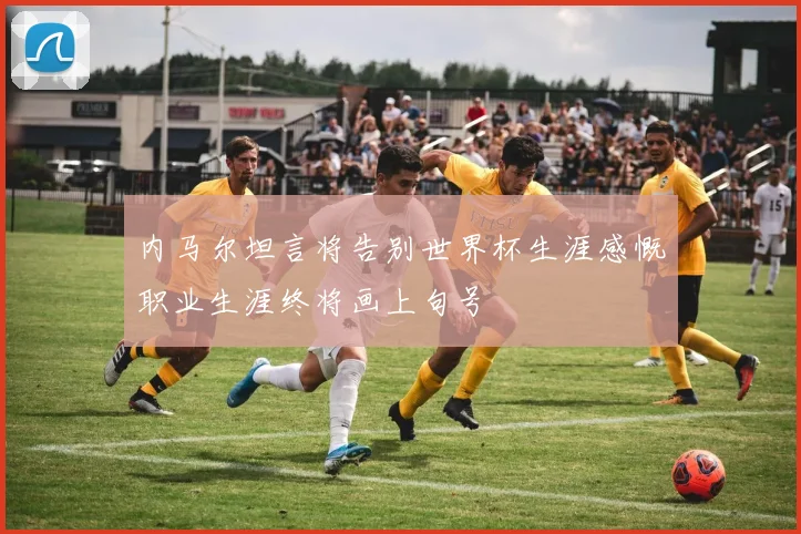 内马尔坦言将告别世界杯生涯感慨职业生涯终将画上句号