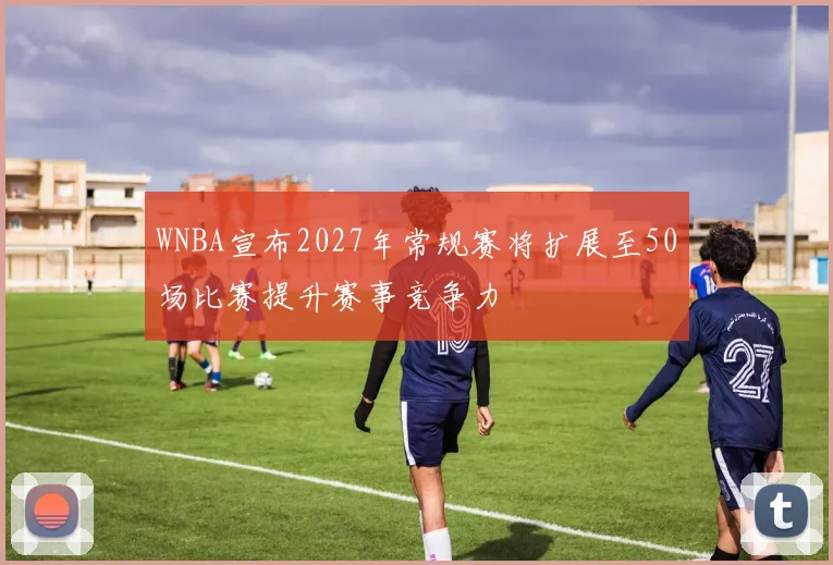 WNBA宣布2027年常规赛将扩展至50场比赛提升赛事竞争力