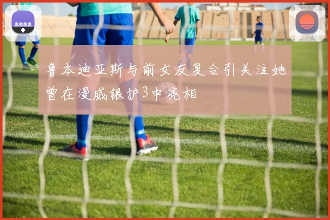 鲁本迪亚斯与前女友复合引关注她曾在漫威银护3中亮相