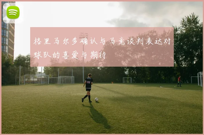格里马尔多确认与马竞谈判表达对球队的喜爱与期待