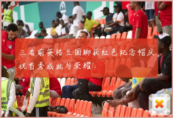 三名前英格兰国脚获红色纪念帽庆祝首秀成就与荣耀