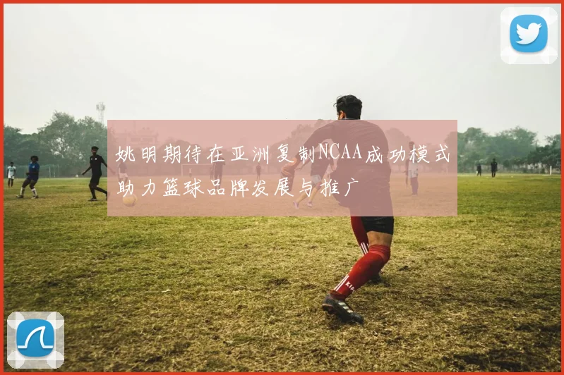 姚明期待在亚洲复制NCAA成功模式助力篮球品牌发展与推广