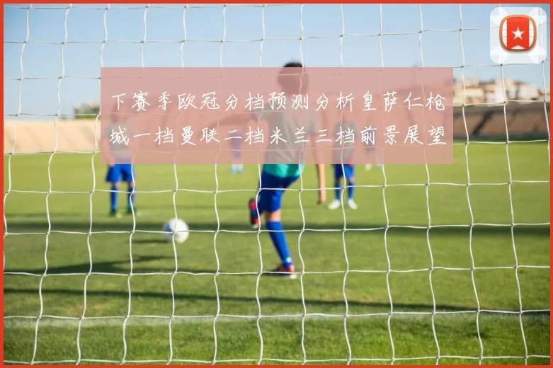 下赛季欧冠分档预测分析皇萨仁枪城一档曼联二档米兰三档前景展望