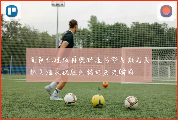皇萨仁连线再现辉煌戈登与凯恩贝林同框庆祝胜利铭记历史瞬间