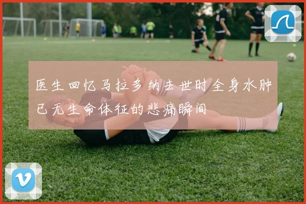 医生回忆马拉多纳去世时全身水肿已无生命体征的悲痛瞬间