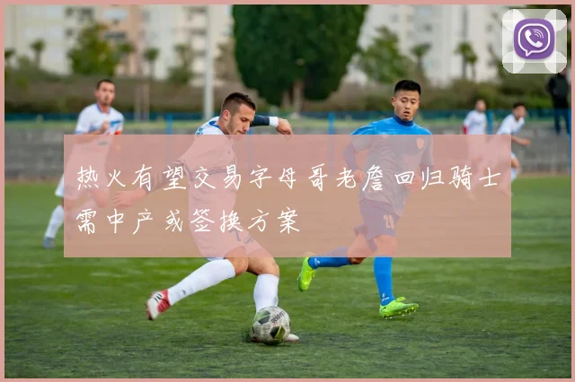 热火有望交易字母哥老詹回归骑士需中产或签换方案
