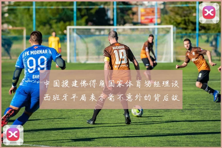 中国援建佛得角国家体育场经理谈西班牙平局表示毫不意外的背后故事