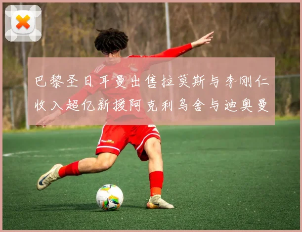 巴黎圣日耳曼出售拉莫斯与李刚仁收入超亿新援阿克利乌舍与迪奥曼德即将加盟