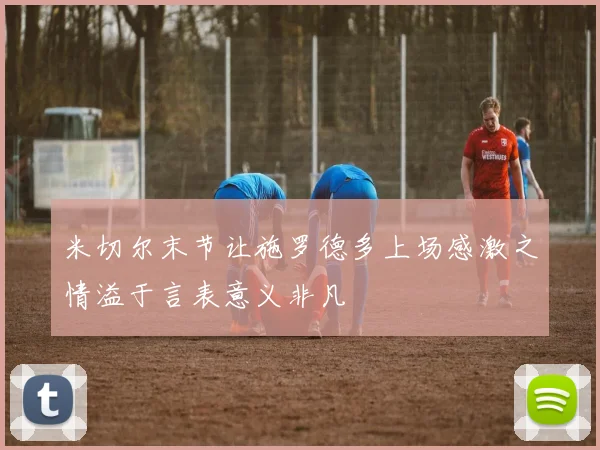 米切尔末节让施罗德多上场感激之情溢于言表意义非凡