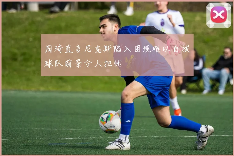 周琦直言尼克斯陷入困境难以自拔球队前景令人担忧