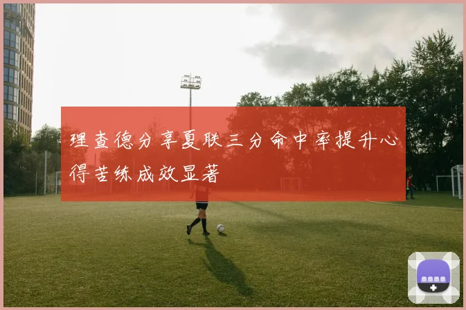 理查德分享夏联三分命中率提升心得苦练成效显著