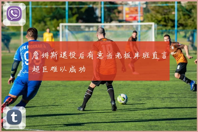 詹姆斯退役后有意当老板库班直言超巨难以成功